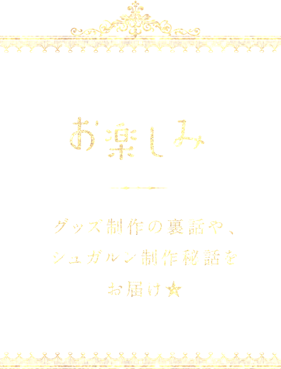 お楽しみ グッズ制作の裏話や、シュガルン制作秘話をお届け★
